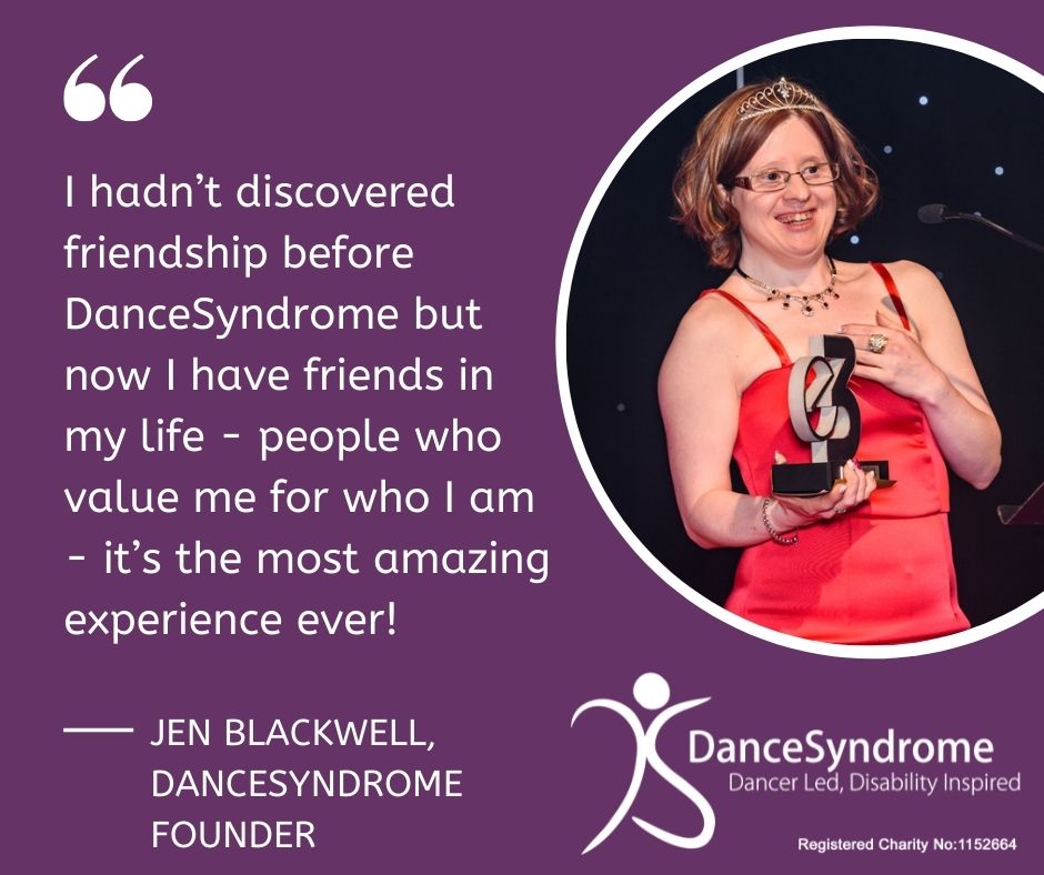 “I hadn’t discovered friendship before DanceSyndrome but now I have friends in my life - people who value me for who I am - it’s the most amazing experience ever!” Jen Blackwell