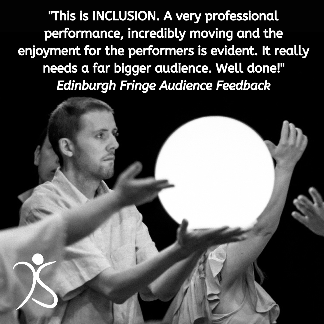 "This is INCLUSION. A very professional performance, incredibly moving and the enjoyment for the performers is evident. It really needs a far bigger audience. Well done!" Edinburgh Fringe Audience Feedback
